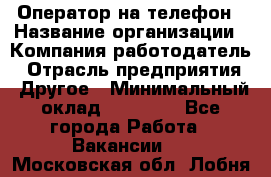 Оператор на телефон › Название организации ­ Компания-работодатель › Отрасль предприятия ­ Другое › Минимальный оклад ­ 16 000 - Все города Работа » Вакансии   . Московская обл.,Лобня г.